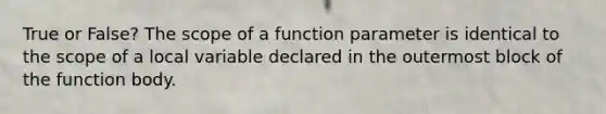 True or False? The scope of a function parameter is identical to the scope of a local variable declared in the outermost block of the function body.