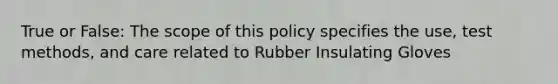 True or False: The scope of this policy specifies the use, test methods, and care related to Rubber Insulating Gloves