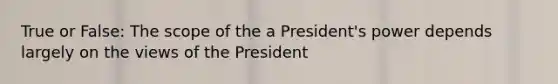 True or False: The scope of the a President's power depends largely on the views of the President