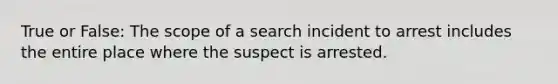 True or False: The scope of a search incident to arrest includes the entire place where the suspect is arrested.