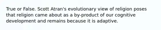 True or False. Scott Atran's evolutionary view of religion poses that religion came about as a by-product of our cognitive development and remains because it is adaptive.