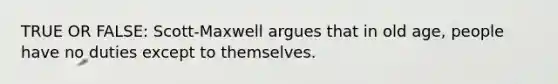 TRUE OR FALSE: Scott-Maxwell argues that in old age, people have no duties except to themselves.