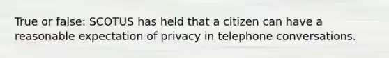 True or false: SCOTUS has held that a citizen can have a reasonable expectation of privacy in telephone conversations.