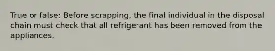 True or false: Before scrapping, the final individual in the disposal chain must check that all refrigerant has been removed from the appliances.