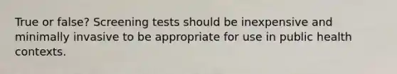 True or false? Screening tests should be inexpensive and minimally invasive to be appropriate for use in public health contexts.