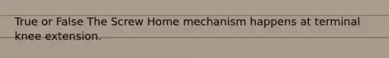 True or False The Screw Home mechanism happens at terminal knee extension.