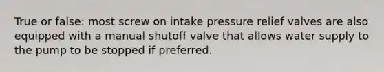 True or false: most screw on intake pressure relief valves are also equipped with a manual shutoff valve that allows water supply to the pump to be stopped if preferred.