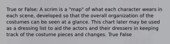 True or False: A scrim is a "map" of what each character wears in each scene, developed so that the overall organization of the costumes can be seen at a glance. This chart later may be used as a dressing list to aid the actors and their dressers in keeping track of the costume pieces and changes. True False