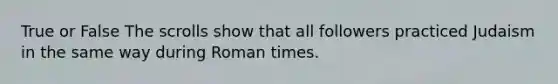 True or False The scrolls show that all followers practiced Judaism in the same way during Roman times.