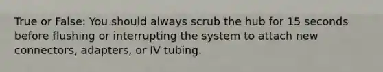 True or False: You should always scrub the hub for 15 seconds before flushing or interrupting the system to attach new connectors, adapters, or IV tubing.