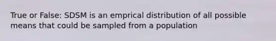 True or False: SDSM is an emprical distribution of all possible means that could be sampled from a population