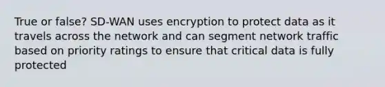 True or false? SD-WAN uses encryption to protect data as it travels across the network and can segment network traffic based on priority ratings to ensure that critical data is fully protected