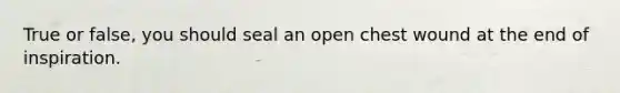 True or false, you should seal an open chest wound at the end of inspiration.