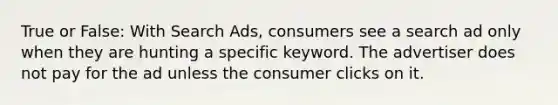 True or False: With Search Ads, consumers see a search ad only when they are hunting a specific keyword. The advertiser does not pay for the ad unless the consumer clicks on it.