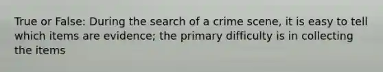 True or False: During the search of a crime scene, it is easy to tell which items are evidence; the primary difficulty is in collecting the items