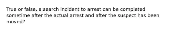 True or false, a search incident to arrest can be completed sometime after the actual arrest and after the suspect has been moved?