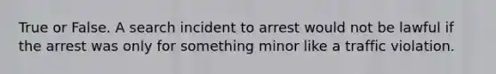 True or False. A search incident to arrest would not be lawful if the arrest was only for something minor like a traffic violation.