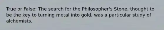 True or False: The search for the Philosopher's Stone, thought to be the key to turning metal into gold, was a particular study of alchemists.