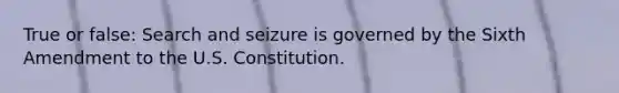 True or false: Search and seizure is governed by the Sixth Amendment to the U.S. Constitution.