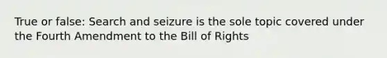 True or false: Search and seizure is the sole topic covered under the Fourth Amendment to the Bill of Rights