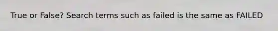 True or False? Search terms such as failed is the same as FAILED