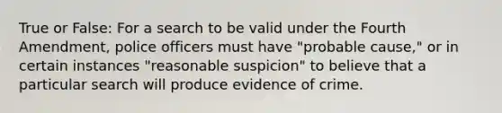 True or False: For a search to be valid under the Fourth Amendment, police officers must have "probable cause," or in certain instances "reasonable suspicion" to believe that a particular search will produce evidence of crime.