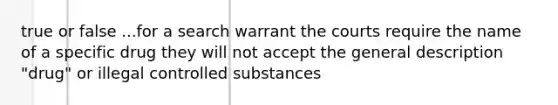 true or false ...for a search warrant the courts require the name of a specific drug they will not accept the general description "drug" or illegal controlled substances