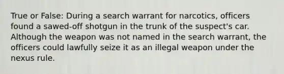 True or False: During a search warrant for narcotics, officers found a sawed-off shotgun in the trunk of the suspect's car. Although the weapon was not named in the search warrant, the officers could lawfully seize it as an illegal weapon under the nexus rule.