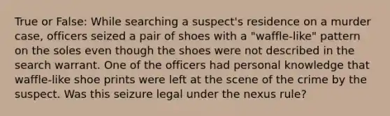 True or False: While searching a suspect's residence on a murder case, officers seized a pair of shoes with a "waffle-like" pattern on the soles even though the shoes were not described in the search warrant. One of the officers had personal knowledge that waffle-like shoe prints were left at the scene of the crime by the suspect. Was this seizure legal under the nexus rule?