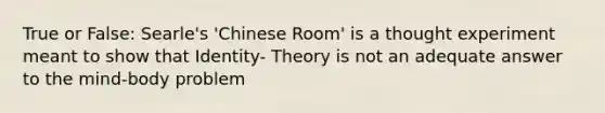 True or False: Searle's 'Chinese Room' is a thought experiment meant to show that Identity- Theory is not an adequate answer to the mind-body problem