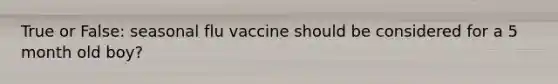 True or False: seasonal flu vaccine should be considered for a 5 month old boy?