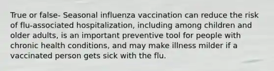 True or false- Seasonal influenza vaccination can reduce the risk of flu-associated hospitalization, including among children and older adults, is an important preventive tool for people with chronic health conditions, and may make illness milder if a vaccinated person gets sick with the flu.