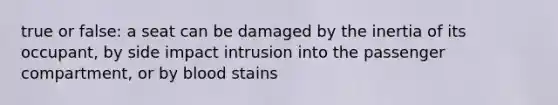 true or false: a seat can be damaged by the inertia of its occupant, by side impact intrusion into the passenger compartment, or by blood stains