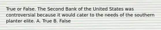 True or False. The Second Bank of the United States was controversial because it would cater to the needs of the southern planter elite. A. True B. False