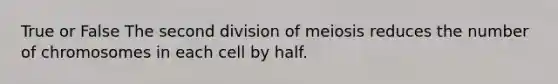 True or False The second division of meiosis reduces the number of chromosomes in each cell by half.