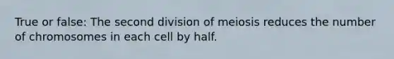 True or false: The second division of meiosis reduces the number of chromosomes in each cell by half.