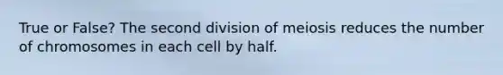 True or False? The second division of meiosis reduces the number of chromosomes in each cell by half.
