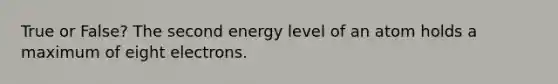 True or False? The second energy level of an atom holds a maximum of eight electrons.