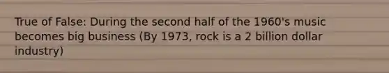 True of False: During the second half of the 1960's music becomes big business (By 1973, rock is a 2 billion dollar industry)