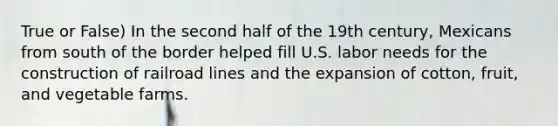 True or False) In the second half of the 19th century, Mexicans from south of the border helped fill U.S. labor needs for the construction of railroad lines and the expansion of cotton, fruit, and vegetable farms.