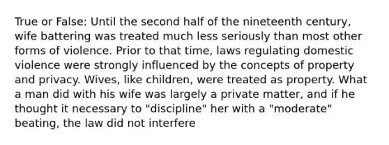 True or False: Until the second half of the nineteenth century, wife battering was treated much less seriously than most other forms of violence. Prior to that time, laws regulating domestic violence were strongly influenced by the concepts of property and privacy. Wives, like children, were treated as property. What a man did with his wife was largely a private matter, and if he thought it necessary to "discipline" her with a "moderate" beating, the law did not interfere