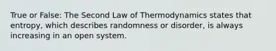 True or False: The Second Law of Thermodynamics states that entropy, which describes randomness or disorder, is always increasing in an open system.