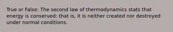 True or False: The second law of thermodynamics stats that energy is conserved: that is, it is neither created nor destroyed under normal conditions.