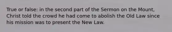 True or false: in the second part of the Sermon on the Mount, Christ told the crowd he had come to abolish the Old Law since his mission was to present the New Law.