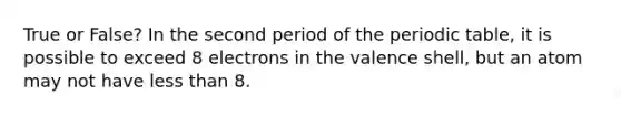 True or False? In the second period of the periodic table, it is possible to exceed 8 electrons in the valence shell, but an atom may not have less than 8.