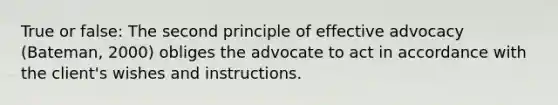 True or false: The second principle of effective advocacy (Bateman, 2000) obliges the advocate to act in accordance with the client's wishes and instructions.