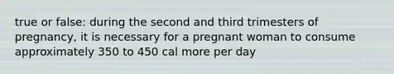 true or false: during the second and third trimesters of pregnancy, it is necessary for a pregnant woman to consume approximately 350 to 450 cal more per day