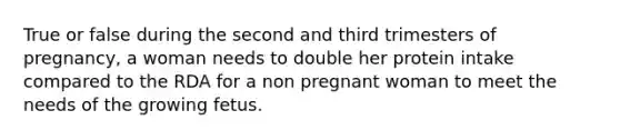 True or false during the second and third trimesters of pregnancy, a woman needs to double her protein intake compared to the RDA for a non pregnant woman to meet the needs of the growing fetus.