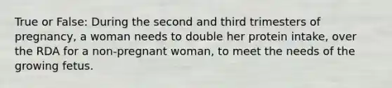 True or False: During the second and third trimesters of pregnancy, a woman needs to double her protein intake, over the RDA for a non-pregnant woman, to meet the needs of the growing fetus.