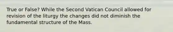 True or False? While the Second Vatican Council allowed for revision of the liturgy the changes did not diminish the fundamental structure of the Mass.